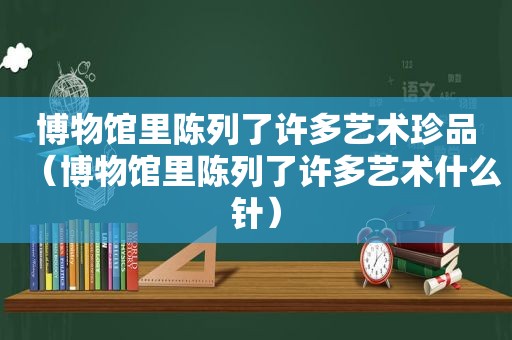 博物馆里陈列了许多艺术珍品（博物馆里陈列了许多艺术什么针）