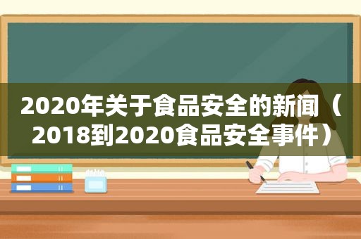 2020年关于食品安全的新闻（2018到2020食品安全事件）