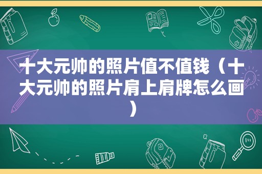 十大元帅的照片值不值钱（十大元帅的照片肩上肩牌怎么画）