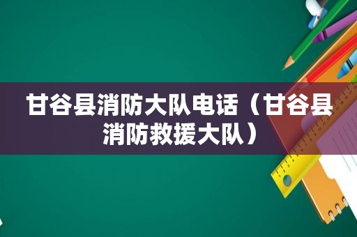 甘谷县消防大队电话（甘谷县消防救援大队）