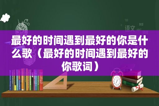 最好的时间遇到最好的你是什么歌（最好的时间遇到最好的你歌词）