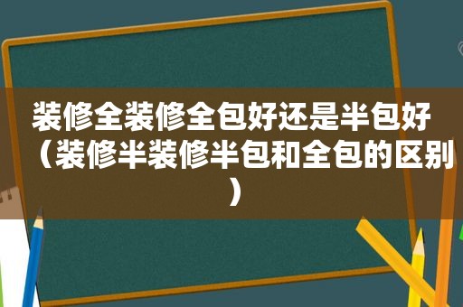 装修全装修全包好还是半包好（装修半装修半包和全包的区别）