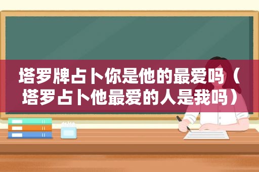 塔罗牌占卜你是他的最爱吗（塔罗占卜他最爱的人是我吗）