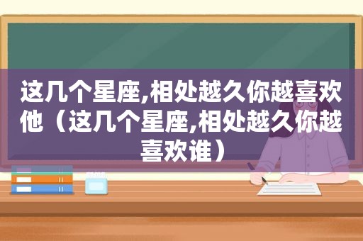 这几个星座,相处越久你越喜欢他（这几个星座,相处越久你越喜欢谁）