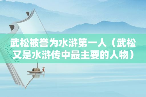 武松被誉为水浒第一人（武松又是水浒传中最主要的人物）