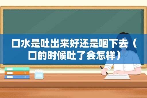 口水是吐出来好还是咽下去（口的时候吐了会怎样）