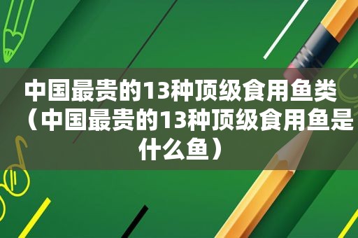 中国最贵的13种顶级食用鱼类（中国最贵的13种顶级食用鱼是什么鱼）