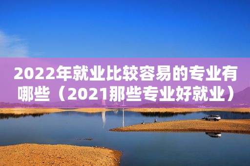 2022年就业比较容易的专业有哪些（2021那些专业好就业）