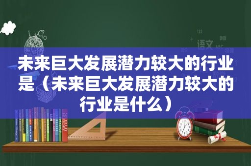 未来巨大发展潜力较大的行业是（未来巨大发展潜力较大的行业是什么）