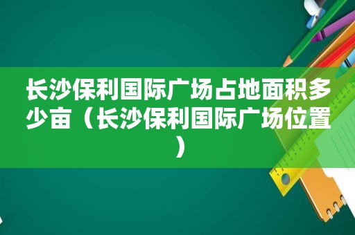 长沙保利国际广场占地面积多少亩（长沙保利国际广场位置）