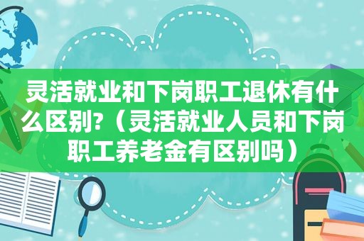 灵活就业和下岗职工退休有什么区别?（灵活就业人员和下岗职工养老金有区别吗）