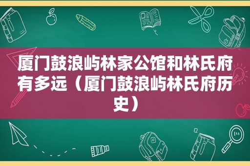 厦门鼓浪屿林家公馆和林氏府有多远（厦门鼓浪屿林氏府历史）