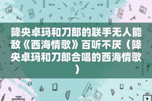 降央卓玛和刀郎的联手无人能敌《西海情歌》百听不厌（降央卓玛和刀郎合唱的西海情歌）