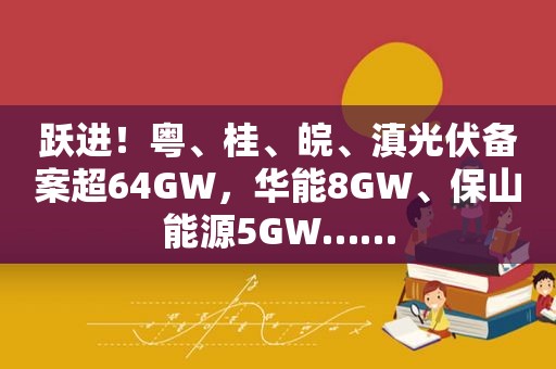 跃进！粤、桂、皖、滇光伏备案超64GW，华能8GW、保山能源5GW……