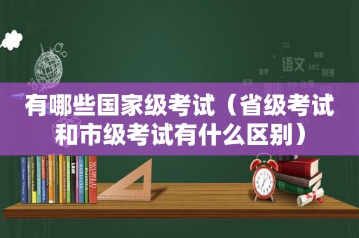 有哪些国家级考试（省级考试和市级考试有什么区别）