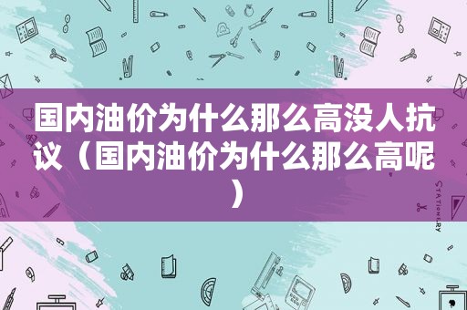 国内油价为什么那么高没人 *** （国内油价为什么那么高呢）