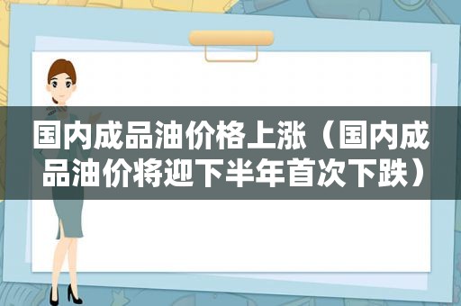 国内成品油价格上涨（国内成品油价将迎下半年首次下跌）