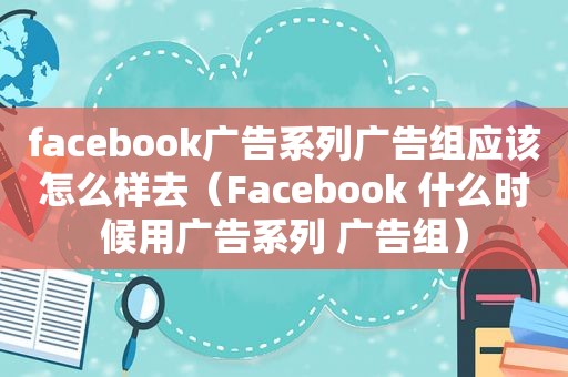 facebook广告系列广告组应该怎么样去（Facebook 什么时候用广告系列 广告组）