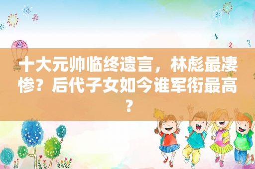 十大元帅临终遗言，林彪最凄惨？后代子女如今谁军衔最高？