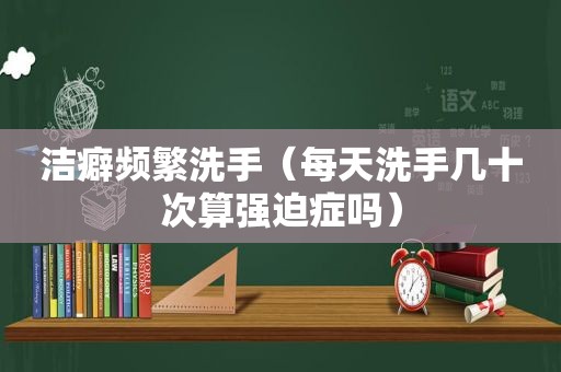 洁癖频繁洗手（每天洗手几十次算强迫症吗）