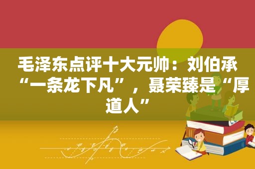  *** 点评十大元帅：刘伯承“一条龙下凡”，聂荣臻是“厚道人”