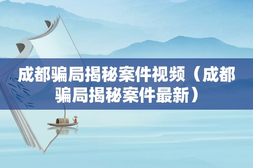 成都骗局揭秘案件视频（成都骗局揭秘案件最新）