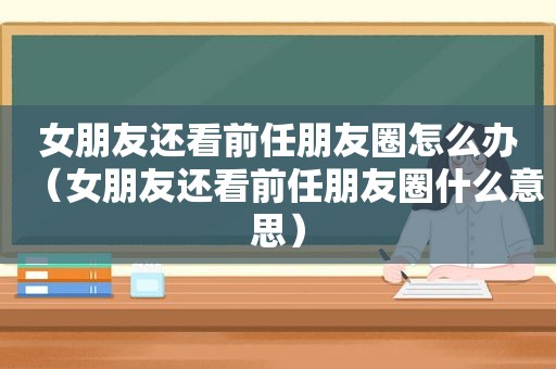 女朋友还看前任朋友圈怎么办（女朋友还看前任朋友圈什么意思）