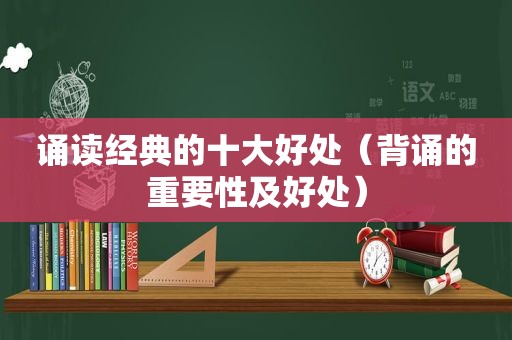 诵读经典的十大好处（背诵的重要性及好处）