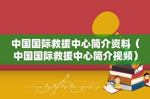 中国国际救援中心简介资料（中国国际救援中心简介视频）