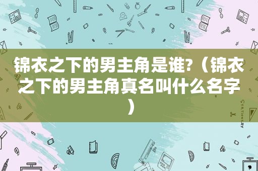 锦衣之下的男主角是谁?（锦衣之下的男主角真名叫什么名字）