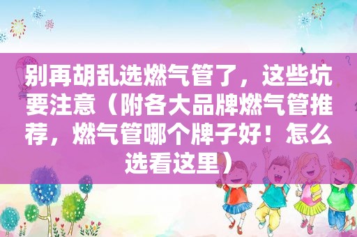 别再胡乱选燃气管了，这些坑要注意（附各大品牌燃气管推荐，燃气管哪个牌子好！怎么选看这里）