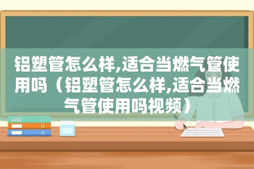 铝塑管怎么样,适合当燃气管使用吗（铝塑管怎么样,适合当燃气管使用吗视频）