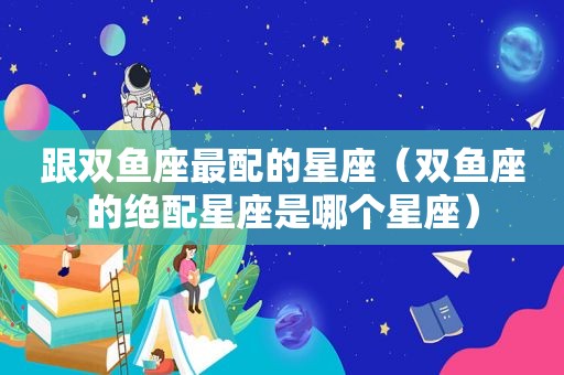 跟双鱼座最配的星座（双鱼座的绝配星座是哪个星座）