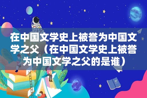 在中国文学史上被誉为中国文学之父（在中国文学史上被誉为中国文学之父的是谁）