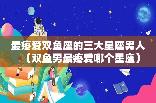 最疼爱双鱼座的三大星座男人（双鱼男最疼爱哪个星座）