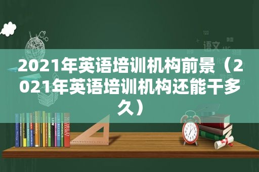 2021年英语培训机构前景（2021年英语培训机构还能干多久）