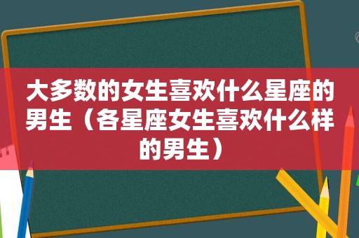 大多数的女生喜欢什么星座的男生（各星座女生喜欢什么样的男生）