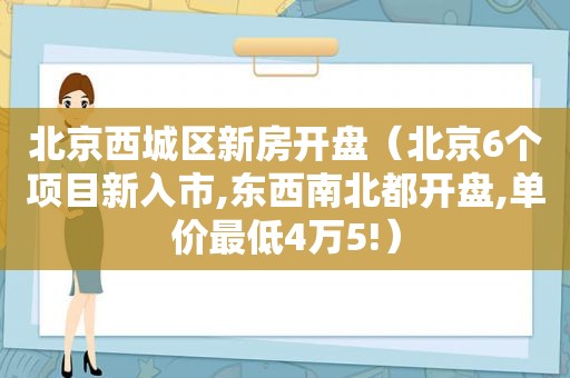 北京西城区新房开盘（北京6个项目新入市,东西南北都开盘,单价最低4万5!）