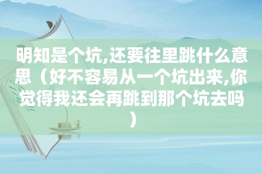 明知是个坑,还要往里跳什么意思（好不容易从一个坑出来,你觉得我还会再跳到那个坑去吗）