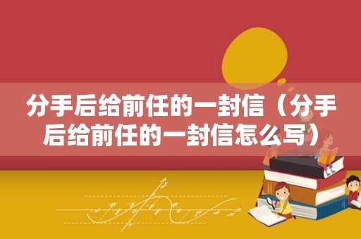 分手后给前任的一封信（分手后给前任的一封信怎么写）