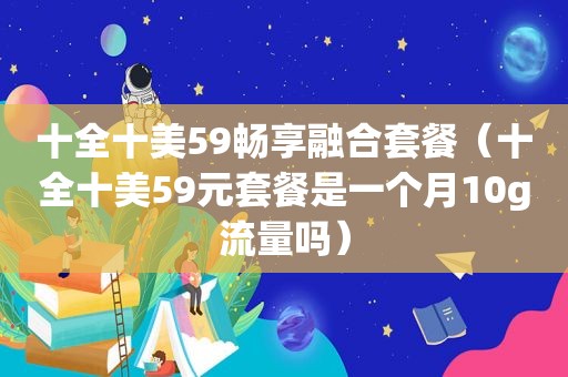 十全十美59畅享融合套餐（十全十美59元套餐是一个月10g流量吗）