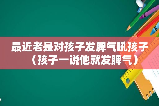 最近老是对孩子发脾气吼孩子（孩子一说他就发脾气）