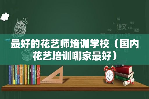 最好的花艺师培训学校（国内花艺培训哪家最好）