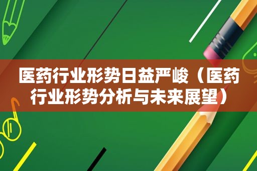 医药行业形势日益严峻（医药行业形势分析与未来展望）