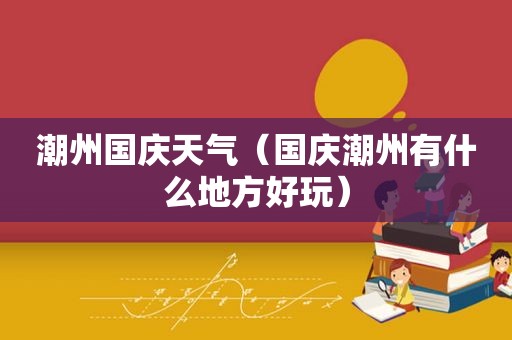 潮州国庆天气（国庆潮州有什么地方好玩）