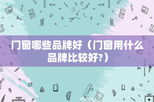 门窗哪些品牌好（门窗用什么品牌比较好?）