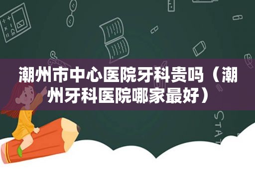 潮州市中心医院牙科贵吗（潮州牙科医院哪家最好）