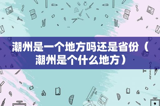 潮州是一个地方吗还是省份（潮州是个什么地方）