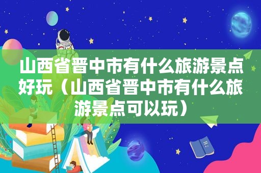 山西省晋中市有什么旅游景点好玩（山西省晋中市有什么旅游景点可以玩）