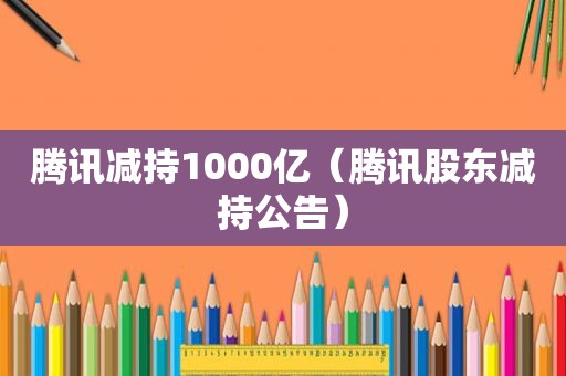 腾讯减持1000亿（腾讯股东减持公告）